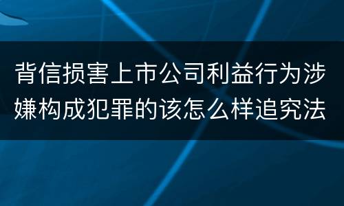 背信损害上市公司利益行为涉嫌构成犯罪的该怎么样追究法律责任