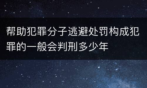 帮助犯罪分子逃避处罚构成犯罪的一般会判刑多少年
