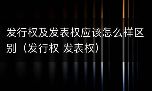 发行权及发表权应该怎么样区别（发行权 发表权）