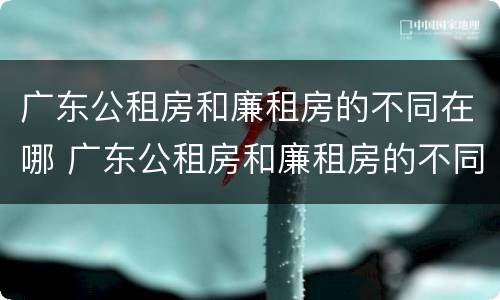 广东公租房和廉租房的不同在哪 广东公租房和廉租房的不同在哪里