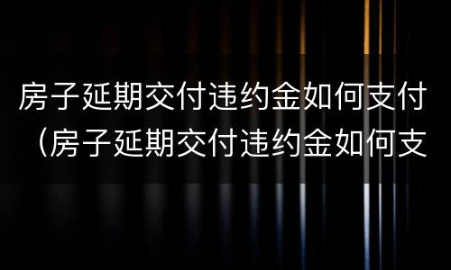 房子延期交付违约金如何支付（房子延期交付违约金如何支付的）