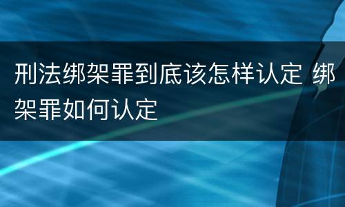 刑法绑架罪到底该怎样认定 绑架罪如何认定