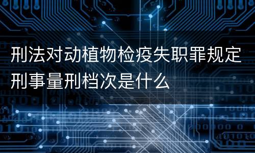刑法对动植物检疫失职罪规定刑事量刑档次是什么
