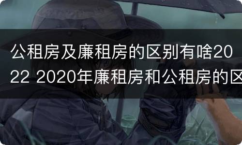 公租房及廉租房的区别有啥2022 2020年廉租房和公租房的区别