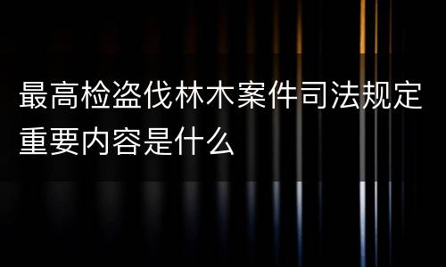 最高检盗伐林木案件司法规定重要内容是什么