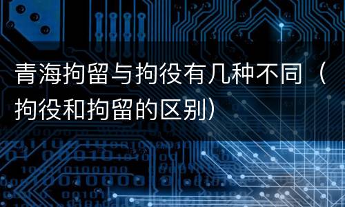 青海拘留与拘役有几种不同（拘役和拘留的区别）