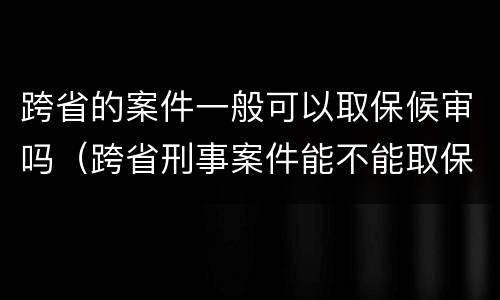 跨省的案件一般可以取保候审吗（跨省刑事案件能不能取保候审）