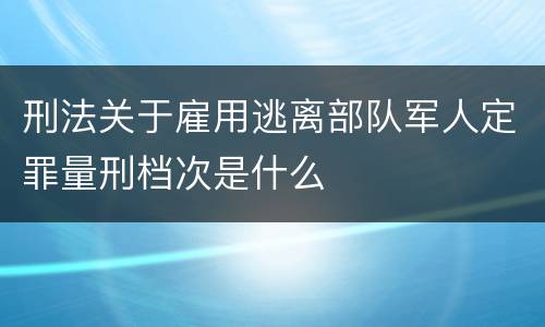 刑法关于雇用逃离部队军人定罪量刑档次是什么