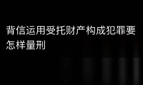 背信运用受托财产构成犯罪要怎样量刑