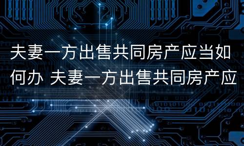 夫妻一方出售共同房产应当如何办 夫妻一方出售共同房产应当如何办房产证