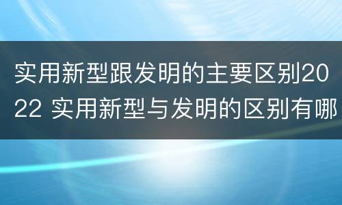 实用新型跟发明的主要区别2022 实用新型与发明的区别有哪些