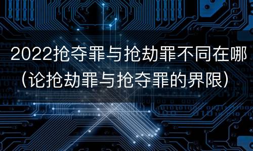 2022抢夺罪与抢劫罪不同在哪（论抢劫罪与抢夺罪的界限）
