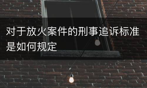 对于放火案件的刑事追诉标准是如何规定