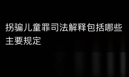拐骗儿童罪司法解释包括哪些主要规定