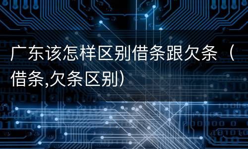 广东该怎样区别借条跟欠条（借条,欠条区别）