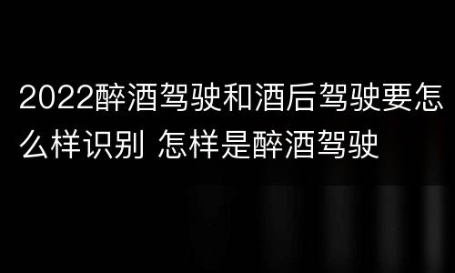 2022醉酒驾驶和酒后驾驶要怎么样识别 怎样是醉酒驾驶