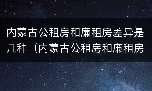 内蒙古公租房和廉租房差异是几种（内蒙古公租房和廉租房差异是几种形式）