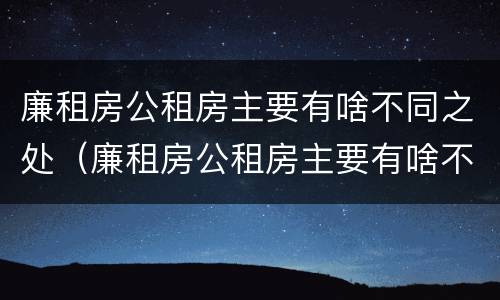 廉租房公租房主要有啥不同之处（廉租房公租房主要有啥不同之处呢）