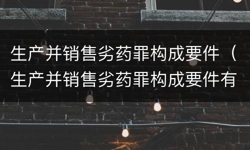 生产并销售劣药罪构成要件（生产并销售劣药罪构成要件有哪些）