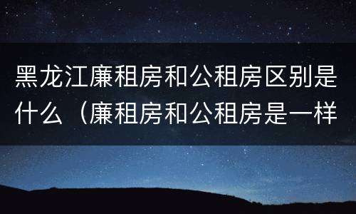 黑龙江廉租房和公租房区别是什么（廉租房和公租房是一样的吗）