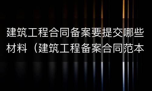 建筑工程合同备案要提交哪些材料（建筑工程备案合同范本）