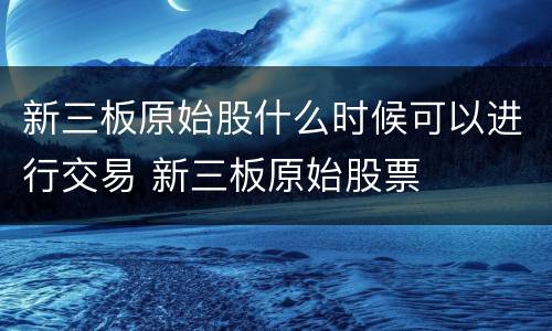 新三板原始股什么时候可以进行交易 新三板原始股票