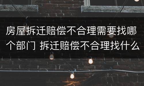 房屋拆迁赔偿不合理需要找哪个部门 拆迁赔偿不合理找什么部门