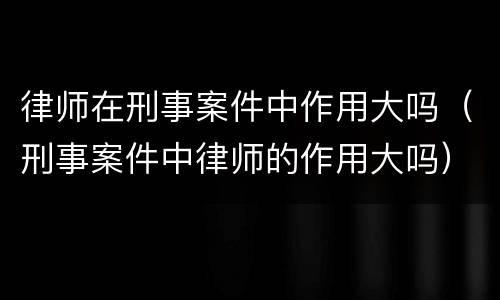 律师在刑事案件中作用大吗（刑事案件中律师的作用大吗）