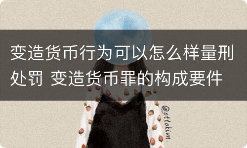 变造货币行为可以怎么样量刑处罚 变造货币罪的构成要件