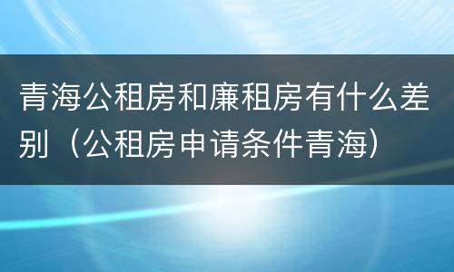 青海公租房和廉租房有什么差别（公租房申请条件青海）