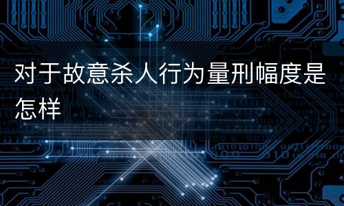 对于故意杀人行为量刑幅度是怎样