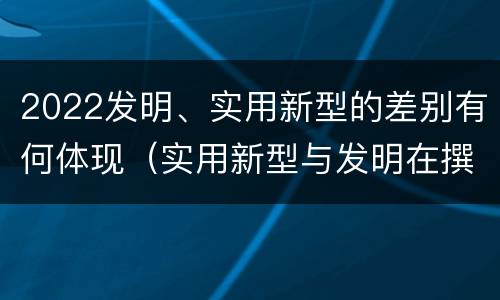 2022发明、实用新型的差别有何体现（实用新型与发明在撰写时有区别吗）