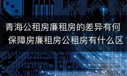 青海公租房廉租房的差异有何 保障房廉租房公租房有什么区别