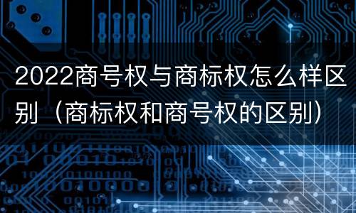 2022商号权与商标权怎么样区别（商标权和商号权的区别）