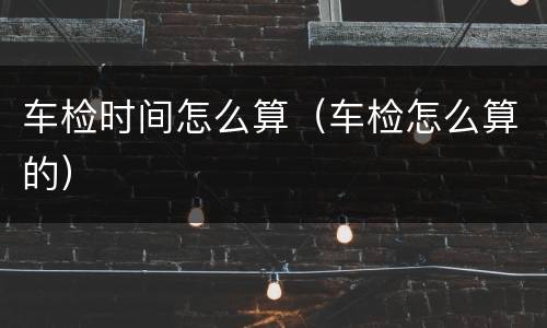 车检时间怎么算（车检怎么算的）