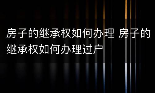 房子的继承权如何办理 房子的继承权如何办理过户