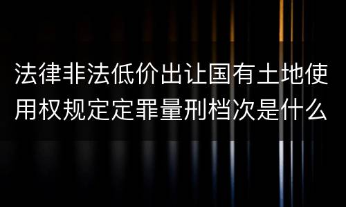法律非法低价出让国有土地使用权规定定罪量刑档次是什么