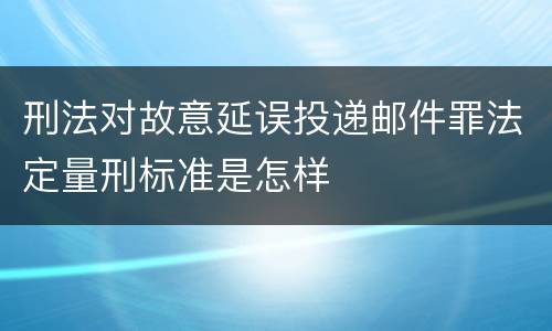 刑法对故意延误投递邮件罪法定量刑标准是怎样