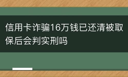 信用卡诈骗16万钱已还清被取保后会判实刑吗