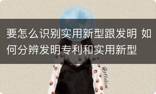 要怎么识别实用新型跟发明 如何分辨发明专利和实用新型