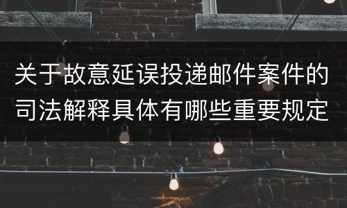 关于故意延误投递邮件案件的司法解释具体有哪些重要规定