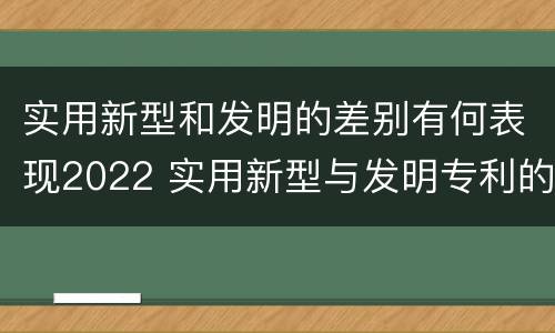 实用新型和发明的差别有何表现2022 实用新型与发明专利的区别有哪些