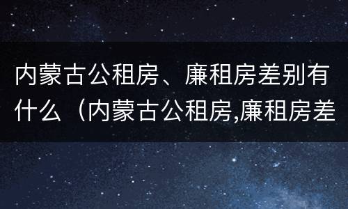 内蒙古公租房、廉租房差别有什么（内蒙古公租房,廉租房差别有什么规定）