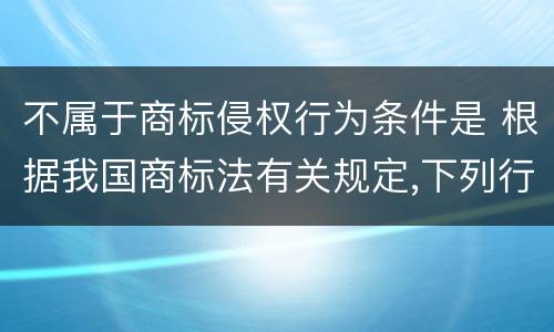 不属于商标侵权行为条件是 根据我国商标法有关规定,下列行为不属于商标侵权的有