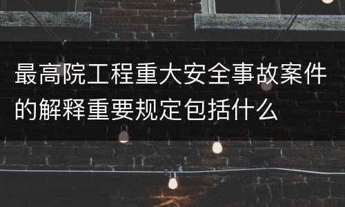最高院工程重大安全事故案件的解释重要规定包括什么
