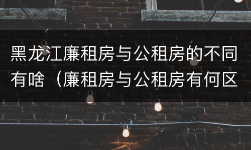黑龙江廉租房与公租房的不同有啥（廉租房与公租房有何区别）
