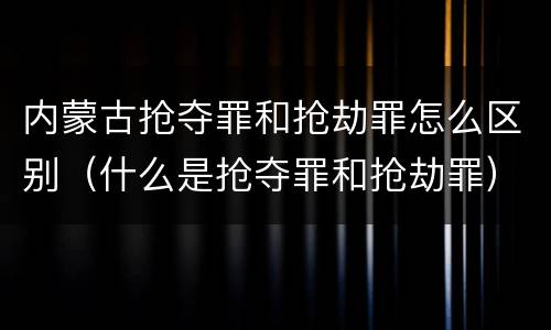 内蒙古抢夺罪和抢劫罪怎么区别（什么是抢夺罪和抢劫罪）