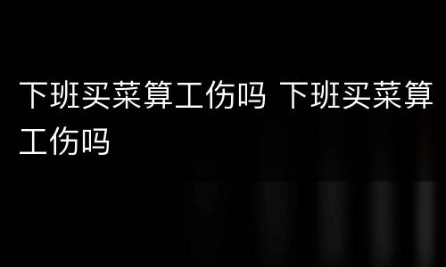 下班买菜算工伤吗 下班买菜算工伤吗
