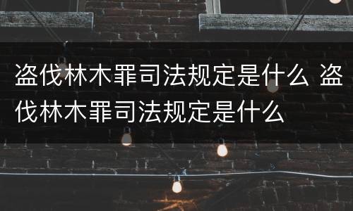 盗伐林木罪司法规定是什么 盗伐林木罪司法规定是什么
