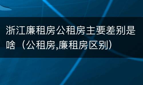 浙江廉租房公租房主要差别是啥（公租房,廉租房区别）